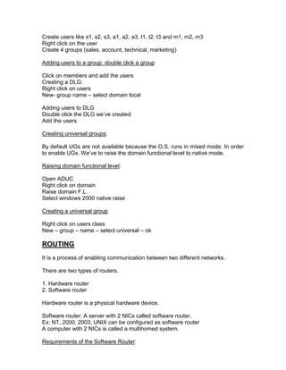 Create users like s1, s2, s3, a1, a2, a3, t1, t2, t3 and m1, m2, m3
Right click on the user
Create 4 groups (sales, account, technical, marketing)

Adding users to a group: double click a group

Click on members and add the users
Creating a DLG:
Right click on users
New- group name – select domain local

Adding users to DLG
Double click the DLG we‟ve created
Add the users

Creating universal groups:

By default UGs are not available because the O.S. runs in mixed mode. In order
to enable UGs. We‟ve to raise the domain functional level to native mode.

Raising domain functional level:

Open ADUC
Right click on domain
Raise domain F.L.
Select windows 2000 native raise

Creating a universal group

Right click on users class
New – group – name – select universal – ok

ROUTING
It is a process of enabling communication between two different networks.

There are two types of routers.

1. Hardware router
2. Software router

Hardware router is a physical hardware device.

Software router: A server with 2 NICs called software router.
Ex: NT, 2000, 2003, UNIX can be configured as software router
A computer with 2 NICs is called a multihomed system.

Requirements of the Software Router:
 