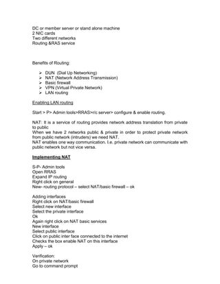 DC or member server or stand alone machine
2 NIC cards
Two different networks
Routing &RAS service



Benefits of Routing:

      DUN (Dial Up Networking)
      NAT (Network Address Transmission)
      Basic firewall
      VPN (Virtual Private Network)
      LAN routing

Enabling LAN routing

Start > P> Admin tools>RRAS>r/c server> configure & enable routing.

NAT: It is a service of routing provides network address translation from private
to public
When we have 2 networks public & private in order to protect private network
from public network (intruders) we need NAT.
NAT enables one way communication. I.e. private network can communicate with
public network but not vice versa.

Implementing NAT

S-P- Admin tools
Open RRAS
Expand IP routing
Right click on general
New- routing protocol – select NAT/basic firewall – ok

Adding interfaces
Right click on NAT/basic firewall
Select new interface
Select the private interface
Ok
Again right click on NAT basic services
New interface
Select public interface
Click on public inter face connected to the internet
Checks the box enable NAT on this interface
Apply – ok

Verification:
On private network
Go to command prompt
 
