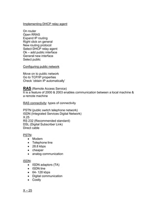 Implementing DHCP relay agent

On router
Open RRAS
Expand IP routing
Right click on general
New routing protocol
Select DHCP relay agent
Ok – add public interface
General new interface
Select public

Configuring public network

Move on to public network
Go to TCP/IP properties
Check „obtain IP automatically‟

RAS (Remote Access Service)
It is a feature of 2000 & 2003 enables communication between a local machine &
a remote machine

RAS connectivity: types of connectivity

PSTN (public switch telephone network)
ISDN (Integrated Services Digital Network)
X.25
RS 232 (Recommended standard)
DSL (Digital Subscriber Link)
Direct cable

PSTN:
         Modem
         Telephone line
         28.8 kbps
         cheaper
         analog communication

ISDN:
         ISDN adaptors (TA)
         ISDN line
         64- 128 kbps
         Digital communication
         Costly


X – 25
 