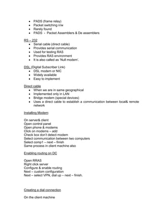 PADS (frame relay)
       Packet switching n/w
       Rarely found
       PADS - Packet Assemblers & De assemblers

RS – 232
      Serial cable (direct cable)
      Provides serial communication
      Used for testing RAS
      Provides RAS environment
      It is also called as „Null modem‟.

DSL (Digital Subscriber Link)
      DSL modem or NIC
      Widely available
      Easy to implement

Direct cable
       When we are in same geographical
       Implemented only in LAN
       Bridge modem (special devices)
       Uses a direct cable to establish a communication between local& remote
       network

Installing Modem:

On server& client
Open control panel
Open phone & modems
Click on modems – add
Check box don‟t detect modem
Select communication between two computers
Select comp1 – next – finish
Same process in client machine also

Enabling routing on DC

Open RRAS
Right click server
Configure & enable routing
Next – custom configuration
Next – select VPN, dial up – next – finish.



Creating a dial connection

On the client machine
 