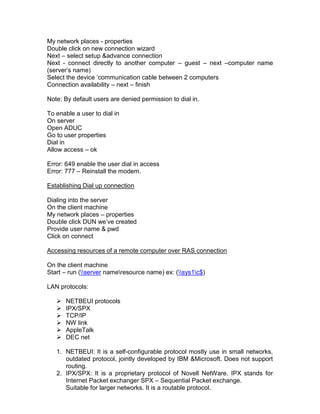 My network places - properties
Double click on new connection wizard
Next – select setup &advance connection
Next - connect directly to another computer – guest – next –computer name
(server‟s name)
Select the device „communication cable between 2 computers
Connection availability – next – finish

Note: By default users are denied permission to dial in.

To enable a user to dial in
On server
Open ADUC
Go to user properties
Dial in
Allow access – ok

Error: 649 enable the user dial in access
Error: 777 – Reinstall the modem.

Establishing Dial up connection

Dialing into the server
On the client machine
My network places – properties
Double click DUN we‟ve created
Provide user name & pwd
Click on connect

Accessing resources of a remote computer over RAS connection

On the client machine
Start – run (server nameresource name) ex: (sys1c$)

LAN protocols:

      NETBEUI protocols
      IPX/SPX
      TCP/IP
      NW link
      AppleTalk
      DEC net

   1. NETBEUI: It is a self-configurable protocol mostly use in small networks,
      outdated protocol, jointly developed by IBM &Microsoft. Does not support
      routing.
   2. IPX/SPX: It is a proprietary protocol of Novell NetWare. IPX stands for
      Internet Packet exchanger SPX – Sequential Packet exchange.
      Suitable for larger networks. It is a routable protocol.
 
