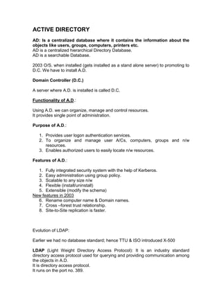 ACTIVE DIRECTORY
AD: Is a centralized database where it contains the information about the
objects like users, groups, computers, printers etc.
AD is a centralized hierarchical Directory Database.
AD is a searchable Database.

2003 O/S. when installed (gets installed as a stand alone server) to promoting to
D.C. We have to install A.D.

Domain Controller (D.C.)

A server where A.D. is installed is called D.C.

Functionality of A.D.:

Using A.D. we can organize, manage and control resources.
It provides single point of administration.

Purpose of A.D.:

   1. Provides user logon authentication services.
   2. To organize and manage user A/Cs, computers, groups and n/w
      resources.
   3. Enables authorized users to easily locate n/w resources.

Features of A.D.:

  1. Fully integrated security system with the help of Kerberos.
  2. Easy administration using group policy.
  3. Scalable to any size n/w
  4. Flexible (install/uninstall)
  5. Extensible (modify the schema)
New features in 2003
  6. Rename computer name & Domain names.
  7. Cross –forest trust relationship.
  8. Site-to-Site replication is faster.



Evolution of LDAP:

Earlier we had no database standard; hence TTU & ISO introduced X-500

LDAP (Light Weight Directory Access Protocol): It is an industry standard
directory access protocol used for querying and providing communication among
the objects in A.D.
It is directory access protocol.
It runs on the port no. 389.
 