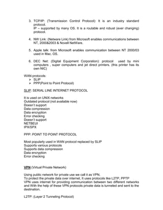 3. TCP/IP: (Transmission Control Protocol): It is an industry standard
      protocol.
      IP – supported by many OS. It is a routable and robust (ever changing)
      protocol.

   4. NW Link: (Netware Link) from Microsoft enables communications between
      NT, 2000&2003 & Novell NetWare.

   5. Apple talk: from Microsoft enables communication between NT 2000/03
      used in Mac. OS.

   6. DEC Net: (Digital Equipment Corporation): protocol used by mini
      computers , super computers and jet direct printers. (this printer has its
      own NIC)

WAN protocols:
   SLIP
   PPP(Point to Point Protocol)

SLIP: SERIAL LINE INTERNET PROTOCOL

It is used on UNIX networks
Outdated protocol (not available now)
Doesn‟t support
Data compression
Data encryption
Error checking
Doesn‟t support
NETBEUI
IPX/SPX

PPP: POINT TO POINT PROTOCOL

Most popularly used in WAN protocol replaced by SLIP
Supports various protocols
Supports data compression
Data encryption
Error checking


VPN (Virtual Private Network)

Using public network for private use we call it as VPN.
To protect the private data over internet, It uses protocols like L2TP, PPTP
VPN uses internet for providing communication between two different networks
and With the help of these VPN protocols private data is tunneled and sent to the
destination.

L2TP: (Layer 2 Tunneling Protocol)
 