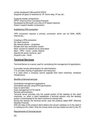 Jointly developed b Microsoft & CISCO
Supports all types of networks ex: IP, frame relay, IP sec etc..

Supports header compression
PPTP: (Point to Point Tunneling Protocol):
Developed by Microsoft runs only on IP based networks
Doesn‟t support header compression

Establishing VPN connection:

VPN connection requires a primary connection which can be DUN, ISDN,
internet etc.,

Creating a VPN connection
On client machine
My network places – properties
Double click new connection wizard
Next- connect to network at my work place
Next – VPN – name – public network
Specify the server name ex: sys1
Anyone‟s use – finish

Terminal Services:
Terminal Server is a server used for centralizing the management of applications

It provides remote administration for administrators.
T.S. provides sharing of application and resources.
It is used when a company cannot upgrade their client machines, hardware
infrastructure.

Benefits of terminal services:

Centralized management applications
Centralized security using NTFS permissions
Easy to administer
Easy management of TS clients
Remote administration
Terminal server provides only the subset portion of the desktop to the client
machines. i.e. when a client establishes a terminal session only the desktop
portion is downloaded to the client machine to interact with.
During the session the terminal server uses the protocol called RDP. (Remote
Desktop Protocol)
With the help of this protocol client obtains the server‟s desktop on to the client it
is nothing but thin client. Only the mouse clicks and key stokes are sent to the TS

Requirements of Terminal server:

DC
 