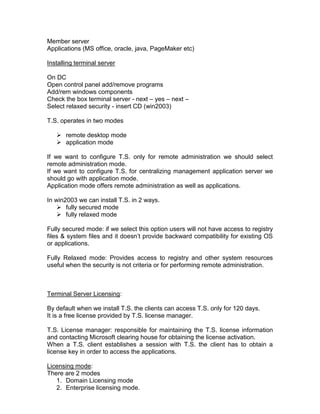 Member server
Applications (MS office, oracle, java, PageMaker etc)

Installing terminal server

On DC
Open control panel add/remove programs
Add/rem windows components
Check the box terminal server - next – yes – next –
Select relaxed security - insert CD (win2003)

T.S. operates in two modes

    remote desktop mode
    application mode

If we want to configure T.S. only for remote administration we should select
remote administration mode.
If we want to configure T.S. for centralizing management application server we
should go with application mode.
Application mode offers remote administration as well as applications.

In win2003 we can install T.S. in 2 ways.
     fully secured mode
     fully relaxed mode

Fully secured mode: if we select this option users will not have access to registry
files & system files and it doesn‟t provide backward compatibility for existing OS
or applications.

Fully Relaxed mode: Provides access to registry and other system resources
useful when the security is not criteria or for performing remote administration.



Terminal Server Licensing:

By default when we install T.S. the clients can access T.S. only for 120 days.
It is a free license provided by T.S. license manager.

T.S. License manager: responsible for maintaining the T.S. license information
and contacting Microsoft clearing house for obtaining the license activation.
When a T.S. client establishes a session with T.S. the client has to obtain a
license key in order to access the applications.

Licensing mode:
There are 2 modes
   1. Domain Licensing mode
   2. Enterprise licensing mode.
 