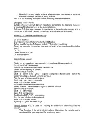 1. Domain Licensing mode: suitable when we want to maintain a separate
     licensing manager for each & every domain.
NOTE: T.S & licensing manager cannot be configured in same server.

Enterprise license mode:
Suitable when we‟ve multi domain model and centralizing the licensing manager
or issuing of the license keys to the terminal clients.
Only one T.S. licensing manager is maintained in the enterprise domain and is
connected to Microsoft clearing house from where it gets authenticated.

Installing T.S. client or Remote Desktop:

On client machine
C:windowssystem32clientstsclientwin32&setup
Before establishing the T.Session on both T.S. & client machines
Step1: my computer - properties – remote – check the box remote desktop (allow
users)
On DC
Create a user in ADUC
On member server

Establishing a session

Start – p – accessories – communication – remote desktop connections
Supply the IP of TS - connect
Provide the username &pwd we‟ve created – ok
Error1: the local policy of system
Solution: move on to DC
Start – p – admin tools – DCSP – expand local policies &user rights – select the
option „allow log on through terminal services‟
Add the user whom we want to allow
Apply - ok - start – run – gpupdate
Move on to member server
Try to login with the same user name
Error2: We don‟t have access to logon to terminal session
Solution: move on to DC
Start – p – admin tools
Open T.C. configuration
Double click RDP- TCP - permissions
Add the user – full control - apply - ok
Move on to member server
Again try to login – we should login.

Remote control: R.C. is used for viewing the session or interacting with the
session.
      View Session: If the administrator selects this option, the remote control
      session will be give only used for monitoring users.
 