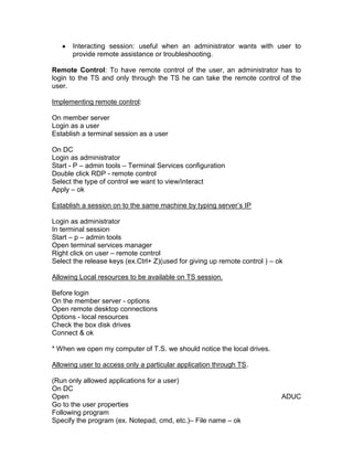 Interacting session: useful when an administrator wants with user to
      provide remote assistance or troubleshooting.

Remote Control: To have remote control of the user, an administrator has to
login to the TS and only through the TS he can take the remote control of the
user.

Implementing remote control:

On member server
Login as a user
Establish a terminal session as a user

On DC
Login as administrator
Start - P – admin tools – Terminal Services configuration
Double click RDP - remote control
Select the type of control we want to view/interact
Apply – ok

Establish a session on to the same machine by typing server‟s IP

Login as administrator
In terminal session
Start – p – admin tools
Open terminal services manager
Right click on user – remote control
Select the release keys (ex.Ctrl+ Z)(used for giving up remote control ) – ok

Allowing Local resources to be available on TS session.

Before login
On the member server - options
Open remote desktop connections
Options - local resources
Check the box disk drives
Connect & ok

* When we open my computer of T.S. we should notice the local drives.

Allowing user to access only a particular application through TS.

(Run only allowed applications for a user)
On DC
Open                                                                        ADUC
Go to the user properties
Following program
Specify the program (ex. Notepad, cmd, etc.)– File name – ok
 