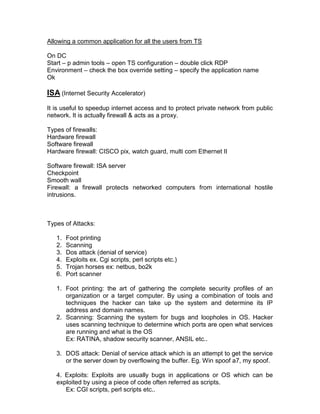 Allowing a common application for all the users from TS

On DC
Start – p admin tools – open TS configuration – double click RDP
Environment – check the box override setting – specify the application name
Ok

ISA (Internet Security Accelerator)
It is useful to speedup internet access and to protect private network from public
network. It is actually firewall & acts as a proxy.

Types of firewalls:
Hardware firewall
Software firewall
Hardware firewall: CISCO pix, watch guard, multi com Ethernet II

Software firewall: ISA server
Checkpoint
Smooth wall
Firewall: a firewall protects networked computers from international hostile
intrusions.



Types of Attacks:

   1.   Foot printing
   2.   Scanning
   3.   Dos attack (denial of service)
   4.   Exploits ex. Cgi scripts, perl scripts etc.)
   5.   Trojan horses ex: netbus, bo2k
   6.   Port scanner

   1. Foot printing: the art of gathering the complete security profiles of an
      organization or a target computer. By using a combination of tools and
      techniques the hacker can take up the system and determine its IP
      address and domain names.
   2. Scanning: Scanning the system for bugs and loopholes in OS. Hacker
      uses scanning technique to determine which ports are open what services
      are running and what is the OS
      Ex: RATINA, shadow security scanner, ANSIL etc..

   3. DOS attack: Denial of service attack which is an attempt to get the service
      or the server down by overflowing the buffer. Eg. Win spoof a7, my spoof.

   4. Exploits: Exploits are usually bugs in applications or OS which can be
   exploited by using a piece of code often referred as scripts.
      Ex: CGI scripts, perl scripts etc..
 