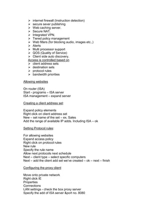  internet firewall (Instruction detection)
    secure sever publishing
    Web caching server.
    Secure NAT.
    Integrated VPN.
    Tiered policy management
    Web filters (for blocking audio, images etc.,)
    Alerts
    Multi processor support
    QOS (Quality of Service)
    Client side auto discovery.
   Access is controlled based on
    client address sets
    destination sets
    protocol rules
    bandwidth priorities

Allowing websites

On router (ISA)
Start - programs – ISA server
ISA management – expand server

Creating a client address set:

Expand policy elements
Right click on client address set
New – set name of the set – ex. Sales
Add the range of available IP adds. Including ISA – ok

Setting Protocol rules:

For allowing websites
Expand access policy
Right click on protocol rules
New rule
Specify the rule name
Allow next protocols next schedule
Next – client type – select specific computers
Next – add the client add set we‟ve created – ok – next – finish

Configuring the proxy client

Move onto private network
Right click IE
Properties
Connections
LAN settings - check the box proxy server
Specify the add of ISA server &port no. 8080
 