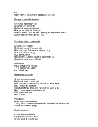 Ok
Open Internet explorer and access any website

Denying a particular website

Creating a destination set:
Expand policy elements
Right click on destination set
New set - specify the destination
Website name – click on add – specify the destination name
(Which site we want to block) – Ok


Creating a site & content rule:

Expand access policy
Right click on site & content rule
New rule - specify the name allow or deny
Rule action (do nothing)
Rule configuration
Destination set, select specified destination set
Select the name – next – finish

Verification:
Move on to private network
Try to access yahoo.com.
It shouldn‟t open

Redirecting a website

Create a destination set
Right click site & content rule
New rule specify the name of the rule ex: YRG, YRR
Next - check the box http
Specify the target site name (to which we want to go)
Next – select specify destination set
Click the radio button
Next – finish

Verification:
Move onto private network
Typing the source website we should find the redirected website.
Yahoo redirected to google.

Blocking images:

Create a destination set
Site (which we want to block)
Create a site & content rule
 