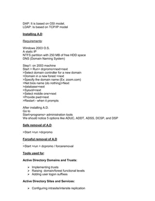 DAP: It is based on OSI model.
LDAP: Is based on TCP/IP model

Installing A.D:

Requirements:

Windows 2003 O.S.
A static IP
NTFS partition with 250 MB of free HDD space
DNS (Domain Naming System)

Step1: on 2003 machine
Start > Run> dcpromo>next>next
>Select domain controller for a new domain
>Domain in a new forest >next
>Specify the domain name (Ex: zoom.com)
>Net bios name (do nothing)>Next
>database>next
>Sysvol>next
>Select middle one>next
>Provide pwd>next
>Restart - when it prompts

After installing A.D.
Go to
Start>programs> administration tools
We should notice 5 options like ADUC, ADDT, ADSS, DCSP, and DSP

Safe removal of A.D.

>Start >run >dcpromo

Forceful removal of A.D
.
>Start >run > dcpromo / forceremoval

Tools used for:

Active Directory Domains and Trusts:

    Implementing trusts
    Raising domain/forest functional levels
    Adding user logon suffixes

Active Directory Sites and Services:

    Configuring intrasite/intersite replication
 