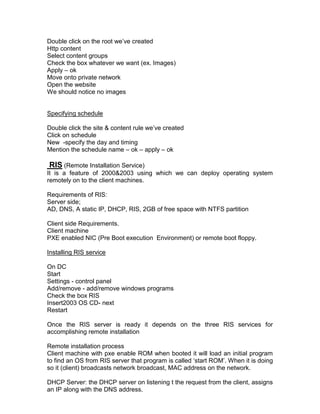 Double click on the root we‟ve created
Http content
Select content groups
Check the box whatever we want (ex. Images)
Apply – ok
Move onto private network
Open the website
We should notice no images


Specifying schedule

Double click the site & content rule we‟ve created
Click on schedule
New -specify the day and timing
Mention the schedule name – ok – apply – ok

 RIS (Remote Installation Service)
It is a feature of 2000&2003 using which we can deploy operating system
remotely on to the client machines.

Requirements of RIS:
Server side;
AD, DNS, A static IP, DHCP, RIS, 2GB of free space with NTFS partition

Client side Requirements.
Client machine
PXE enabled NIC (Pre Boot execution Environment) or remote boot floppy.

Installing RIS service

On DC
Start
Settings - control panel
Add/remove - add/remove windows programs
Check the box RIS
Insert2003 OS CD- next
Restart

Once the RIS server is ready it depends on the three RIS services for
accomplishing remote installation

Remote installation process
Client machine with pxe enable ROM when booted it will load an initial program
to find an OS from RIS server that program is called „start ROM‟. When it is doing
so it (client) broadcasts network broadcast, MAC address on the network.

DHCP Server: the DHCP server on listening t the request from the client, assigns
an IP along with the DNS address.
 