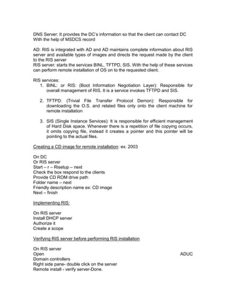 DNS Server: It provides the DC‟s information so that the client can contact DC
With the help of MSDCS record

AD: RIS is integrated with AD and AD maintains complete information about RIS
server and available types of images and directs the request made by the client
to the RIS server
RIS server: starts the services BINL, TFTPD, SIS. With the help of these services
can perform remote installation of OS on to the requested client.

RIS services:
   1. BINL: or RIS: (Boot Information Negotiation Layer): Responsible for
      overall management of RIS. It is a service invokes TFTPD and SIS.

   2. TFTPD: (Trivial File Transfer Protocol Demon): Responsible for
      downloading the O.S. and related files only onto the client machine for
      remote installation

   3. SIS (Single Instance Services): It is responsible for efficient management
      of Hard Disk space. Whenever there is a repetition of file copying occurs,
      it omits copying file, instead it creates a pointer and this pointer will be
      pointing to the actual files.

Creating a CD image for remote installation: ex. 2003

On DC
Or RIS server
Start – r – Risetup – next
Check the box respond to the clients
Provide CD ROM drive path
Folder name – next
Friendly description name ex: CD image
Next – finish

Implementing RIS:

On RIS server
Install DHCP server
Authorize it
Create a scope

Verifying RIS server before performing RIS installation

On RIS server
Open                                                                       ADUC
Domain controllers
Right side pane- double click on the server
Remote install - verify server-Done.
 