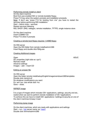Performing remote install on client
On the client machine
Boot from pxe enabled NIC or remote bootable floppy.
Press F12 key when the system prompts and installation proceeds.
Note: If don‟t see “press F12 for booting from n/w” you have to restart the
services before performing RIS installation:
Start – Admin tools – services
Restart services following
RIS, DHCP, DNS, netlogon, remote installation, TFTPD, single instance store

On the client machine
Insert COMBO CD
Press F12 when it prompts

Creating a remote boot floppy requires 1.44MB floppy

On RIS server
Open the RIS folder from remote installadmini386
Insert floppy and double click Rbfg.exe

Creating Additional images.

Open                                                                         ADUC
DC properties (right side ex: sys1)
Remote install
Advance settings
Images – add – insert CD

Editing an answer file:

On RIS server
Open the folder remote installsetupEnglishimageswindowsi386templates
Double click ristndrd.sif
Do whatever modifications you want
Ex: set it as, Use whole disk =no
Save – close.

RIPREP image
:
It is a type of images which includes OS+ applications, settings, security and etc..
Useful when we want to perform remote installation of OS +applications.
To achieve this we have to install OS+ applications +settings & security on one of
the client machines & keep it read

Performing riprep image

On the client machines, which are ready with applications and settings
Start – run - ris server name; ex; sys1
Double click reminstadmini386
 