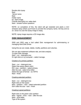 Double click riprep
Next
Server name
Next
Folder name
Ex: client image
Friendly description ex; sales dept.
Next – answer further questions

NOTE: on completion of this, the client will get restarted and starts a mini
windows setup where you‟ll have to provide the company name, CD key and so
on. Once it is over the riprep image is ready.

NOTE: riprep image requires a CD image also.

DISK MANAGEMENT

2000 and 2003 uses a tool called Disk management for administering or
managing Hard Disk Drives

Using this we can create, delete, modify, partitions and volumes.

We can also implement software rate, and disk analysis.
To open Disk manager
Start – run – diskmgmt.msc
Or right click on my computer – select manage.

Creation of a primary partition:

Start – run – diskmgmt.msc
Select free space (black color)
R/C -new – partition – select primary
Alter the size - select drive letter
Select the type of format – ex: NTFS
Next – finish.

Creating extended partition:

Start – run – diskmgmt.msc
Right click on free space
New – partition – next – select extended partition
Don‟t alter the size - next – finish

Creating Logical partitions:

Right click on the green color partition
New – logical – drive – next – alter the size
Next – drive letter
Type of file system
 