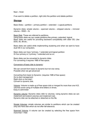 Next – finish

If we want to delete a partition, right click the partition and delete partition

Storage
Basic Disks – partition – primary partition – extended – Logical partitions

Dynamic disks: simple volume – spanned volume – stripped volume – mirrored
volume – RAID – 5v

Basic Disk: These are referred to partitions.
Using basic disks we can create partitions like primary, extended, logical.
Basic disks are useful for providing backward compatibility with older OS. Like
DOS, 95, 98 etc..

Basic disks are useful while implementing clustering and when we want to have
dual OS in our computers.

Basic disks can have 1primary, 1 extended and logical partition
Or four primary or 3 primary 1 extended and so on.

Basic disks can be converted to dynamic disks
For converting it requires 1MB of free space.

Conversion of basic disk to dynamic:

We can convert form basic to dynamic but not vice versa.
Possible when we get advanced

Converting from basic to Dynamic: (requires 1MB of free space)
Go to disk management
Right click on the disk1
Convert to dynamic disk.

Volume: Volume is made up of free space club or merged fro more than one H.D.
volumes avoid using of multiple drive letters or drives.
Easy to administer

Dynamic volume: Dynamic disks refer to volumes. Using dynamic disks we can
implement and extend volumes and implement raid.
Dynamic disk can be attached or detached on the file.


Simple Volumes: simple volumes are similar to partitions which can be created
only one Hard disk which do not offer fall tolerance.

Spanned Volume: A volume can be created by selecting the free space from
more than 1 Hdd
 