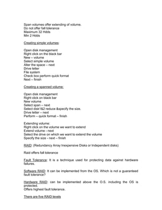 Span volumes offer extending of volume.
Do not offer fall tolerance
Maximum 32 Hdds
Min 2 Hdds

Creating simple volumes:

Open disk management
Right click on the black bar
New – volume
Select simple volume
Alter the space – next
Drive letter
File system
Check box perform quick format
Next – finish

Creating a spanned volume:

Open disk management
Right click on black bar
New volume
Select span – next
Select disk1&2 reduce &specify the size.
Drive letter – next
Perform – quick format – finish

Extending volume:
Right click on the volume we want to extend
Extend volume - next
Select the drive on which we want to extend the volume
Specify the size - next – finish

RAID: (Redundancy Array Inexpensive Disks or Independent disks)

Raid offers fall tolerance

Fault Tolerance: It is a technique used for protecting data against hardware
failures.

Software RAID: It can be implemented from the OS. Which is not a guaranteed
fault tolerance?

Hardware RAID: can be implemented above the O.S. including the OS is
protected.
Offers highest fault tolerance.

There are five RAID levels
 