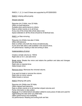 RAID 0, 1, 2, 3, 4 and 5 these are supported by NT/2000/2003

RAID 0: striping without parity

Striped volumes:

Requires min 2 Hdds, max 32 Hdds.
Offers no fault tolerance
Suitable when performance is criteria.
Data is written evenly on to all drives
If any one of the drives fails whole data is lost.
Space selected on all the drives should be of identical size.

RAID 1 or Disk mirroring:

Requires min.2Hdds max.also 2 Hdds
Offers fall tolerance
Data is written onto both the drives simultaneously.
If one drive fails data is still available in the second drive.
I/P performance: reading is fast and writing is slow.

Implementation of mirror:

Create a simple volume ex: 100mb
Right click on S.V. and add mirror

Break mirror: Breaks the mirror and retains the partition and data and changes
the drive letter
Right click on desired drive
Select break mirror

Remove mirror: Removes the mirrored volume.

If we want to break or remove the volume
Right click on mirror volume
Select break or remove

RAID 5 Striping with parity

Requires min 3Hdds max 32 Hdds.
Offers highest fault tolerance
Data is written evenly on to all member striped volumes and
Parity information is also added.
Parity bit: It is mathematical calculation added to every piece of data and used for
regenerating the data when any HDD fails.
Offers performance and availability
I/O performance: Reading and writing both are fast.
 