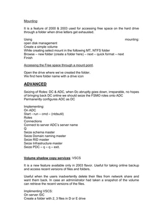 Mounting:

It is a feature of 2000 & 2003 used for accessing free space on the hard drive
through a folder when drive letters get exhausted.

Using                                                                   mounting:
open disk management
Create a simple volume
While creating select mount in the following MT, NTFS folder
Browse – new folder (create a folder here) – next – quick format – next
Finish

Accessing the Free space through a mount point.

Open the drive where we‟ve created the folder.
We find here folder name with a drive icon

ADVANCED
Seizing of Roles: DC & ADC, when Dc abruptly goes down, irreparable, no hopes
of bringing back DC online we should seize the FSMO roles onto ADC
Permanently configures ADC as DC

Implementing:
On ADC
Start - run – cmd – (ntdsutil)
Roles
Connections
Connect to server ADC‟s server name
Q
Seize schema master
Seize Domain naming master
Seize RID master
Seize Infrastructure master
Seize PDC – q – q – exit.


Volume shadow copy services: VSCS

It is a new feature available only in 2003 flavor. Useful for taking online backup
and access recent versions of files and folders.

Useful when the users inadvertently delete their files from network share and
want them back. In case an administrator had taken a snapshot of the volume
can retrieve the recent versions of the files.

Implimenting VSCS:
On server /DC
Create a folder with 2, 3 files in D or E drive
 