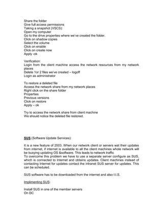 Share the folder
Give full access permissions
Taking a snapshot (VSCS):
Open my computer
Go to the drive properties where we‟ve created the folder.
Click on shadow copies
Select the volume
Click on enable
Click on create now
Apply -ok

Verification:
Login from the client machine access the network resources from my network
places
Delete 1or 2 files we‟ve created – logoff
Login as administrator

To restore a deleted file
Access the network share from my network places
Right click on the share folder
Properties
Previous versions
Click on restore
Apply – ok

Try to access the network share from client machine
We should notice the deleted file restored.




SUS (Software Update Services):

It is a new feature of 2003. When our network client or servers wat their updates
from internet, if internet is available to all the client machines whole network will
be busying updating OS &software. This leads to network traffic
To overcome this problem we have to use a separate server configure as SUS,
which is connected to Internet and obtains updates. Client machines instead of
contacting Internet for updates contact the intranet SUS server for updates. This
can be scheduled.

SUS software has to be downloaded from the internet and also I.I.S.

Implimenting SUS:

Install SUS in one of the member servers
On DC
 
