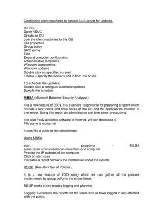 Configuring client machines to contact SUS server for updates.

On DC
Open ADUC
Create an OU
Join the client machines to this OU
OU properties
Group policy
GPO name
Edit
Expand computer configuration
Administrative templates
Windows components
Windows updates
Double click on specified intranet
Enable – specify the server‟s add in both the boxes.

To schedule the updates;
Double click o configure automatic updates
Specify the schedule

MBSA (Microsoft Baseline Security Analyzer):

It is a new feature of 2003. It is a service responsible for preparing a report which
reveals a loop holes and draw backs of the OS and the applications installed in
the server. Using this report an administrator can take some precautions.

It is also freely available software in internet. We can download it.
File name is mbsa.msi

It acts like a guide to the administrator

Using MBSA
:
start                         -            programs            –              MBSA
select scan a computer/scan more than one computer
Provide the IP address of the computer
Click on start scan
It creates a report contains the information about the system.

RSOP: (Resultant Set of Policies):

It is a new feature of 2003 using which we can gather all the policies
implemented by group policy in the entire forest.

RSOP works in two modes logging and planning

Logging: Generates the reports for the users who all have logged in and effected
with the policy.
 