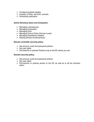 Configuring global catalog
    Creation of sites, site links, subnets.
    Scheduling replication


Active Directory Users and Computers:

      Managing users/groups
      Managing computers.
      Managing OUs
      Managing Group Policy (Domain Level)
      Managing Operations masters.
      Raising domain functional level.

Domain controller security policy:

    Set account, audit and password policies
    Set user rights
    Permissions or policies Pertains only to the DC where you set.

Domain security policy:

    Set account, audit and password policies
    Set user rights
    Permissions or policies pertain to the DC as well as to all the domains
     within.
 