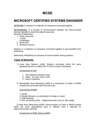 MCSE

MICROSOFT CERTIFIED SYSTEMS ENGINEER
NETWORK: A network is a collection of computers connected together.
.
NETWORKING: is a process of communication between the interconnected
devices basically to share the network resources.
Benefits of Networking:
   1. Share resources.
        i) Data
       ii) Hardware
   2. Share S/W
   3. Sharing of license

Network is a collection of computers connected together to get benefited from
networking.

Networking: Networking is a process of communication among systems.

Types of Networks:
    1) Local Area Network (LAN): Systems connected within the same
       geographical area is called LAN. A LAN can span 2 kilometers.

       Components of LAN:

          1. .NIC (Network Interface Card)
          2. Cable – Co axial, cat5 or cat6
          3. Hubs or Switches.

    2) Metropolitan Area Networking: MAN is a combination of LANs or WANS
       located and connected within the same city.

       Components of MAN:

       1. Router
       2. Brouter (Brouter is a combination of bridge or router)
       3. ATM Switches
       4. DSL connectivity (DSL – Digital Subscriber Link) ex: Star cables
.
    3) Wide Area Networking (WAN): Interconnection of LANs or MANs located
within the same geographical area or different area it depends on
telecommunication services.

       Components of WAN: Same as MAN:
 