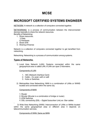 MCSE 
MICROSOFT CERTIFIED SYSTEMS ENGINEER 
NETWORK: A network is a collection of computers connected together. 
. 
NETWORKING: is a process of communication between the interconnected 
devices basically to share the network resources. 
Benefits of Networking: 
1. Share resources. 
i) Data 
ii) Hardware 
2. Share S/W 
3. Sharing of license 
Network is a collection of computers connected together to get benefited from 
networking. 
Networking: Networking is a process of communication among systems. 
Types of Networks : 
1) Local Area Network (LAN): Systems connected within the same 
geographical area is called LAN. A LAN can span 2 kilometers. 
Components of LAN: 
1. .NIC (Network Interface Card) 
2. Cable – Co axial, cat5 or cat6 
3. Hubs or Switches. 
2) Metropolitan Area Networking: MAN is a combination of LANs or WANS 
located and connected within the same city. 
Components of MAN: 
1. Router 
2. Brouter (Brouter is a combination of bridge or router) 
3. ATM Switches 
4. DSL connectivity (DSL – Digital Subscriber Link) ex: Star cables 
. 
3) Wide Area Networking (WAN): Interconnection of LANs or MANs located 
within the same geographical area or different area it depends on 
telecommunication services. 
Components of WAN: Same as MAN: 
 