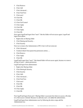 E:WordMCSE NotesMCSE Practical.doc; RAJA YASSER NAWAZ E-mail: RajaYasser@Hotmail.com, RajaYasser@Yahoo.com Page(s) 11 of 93
5. Click Remove
6. Click Add
7. Click Advanced…
8. Click Find Now
9. Click user1
10. Click OK
11. Click OK
12. Click Full Control
13. Click Apply
14. Click OK
15. Click Apply
16. Click OK
Now again logoff and logon from "user1". But the folder will not access again. Logoff and
logon from admin.
1. Right-click on Sharing folder
2. Click Sharing and Security…
3. Click Security
Now try to remove the Administrator of PC3, but it will not removed.
4. Click Advanced
5. Uncheck Inherit from parent the permission entries…..
6. Click Remove
7. Click Apply
8. Click OK
Logoff and Logon from "user1". But shared folder will not access again, because we remove
all type of users + admin permission.
Logoff and logon from administrator:
1. Right-click Sharing folder
2. Click Sharing & Security
3. Click Security
4. Click Add..
5. Click Advanced…
6. Click Find Now
7. Click user1
8. Click OK
9. Click OK
10. Click Apply
11. Click OK
Now logoff and logon from user1. Sharing folder is accessed, but when we access a file data
in it, then access is denied. Because we add only user1, not added the administrator.
Logoff and logon from Administrator now by following the above steps add the
Administrator too.
 