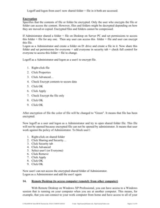 E:WordMCSE NotesMCSE Practical.doc; RAJA YASSER NAWAZ E-mail: RajaYasser@Hotmail.com, RajaYasser@Yahoo.com Page(s) 12 of 93
Logoff and logon from user1 now shared folder + file in it both are accessed.
Encryption
Specifies that the contents of file or folder be encrypted. Only the user who encrypts the file or
folder can access the content. However, files and folders might be decrypted depending on how
they are moved or copied. Encrypted files and folders cannot be compressed.
If Administrator shared a folder + file on Desktop on Server PC and set permissions to access
this folder + file for any one. Then any user can access this folder + file and user can encrypt
this file.
Logon as a Administrator and create a folder on D: drive and create a file in it. Now share this
folder and set permissions for everyone + add everyone in security tab + check full control for
everyone to access this folder + file to change.
Logoff as a Administrator and logon as a user1 to encrypt file.
1. Right-click file
2. Click Properties
3. Click Advanced…
4. Check Encrypt contents to secure data
5. Click OK
6. Click Apply
7. Check Encrypt the file only
8. Click OK
9. Click OK
After encryption of file the color of file will be changed to "Green". It means that file has been
encrypted.
Now logoff as a user and logon as a Administrator and try to open shared folder file. This file
will not be opened because encrypted file can not be opened by administrator. It means that user
work against the policy of Administrator. To block user1:
1. Right-click on shared folder
2. Click Sharing and Security…
3. Click Security tab
4. Click Advanced
5. Select user1 (or Everyone)
6. Click Remove
7. Click Apply
8. Click OK
9. Click OK
Now user1 can not access the encrypted shared folder of Administrator.
Logon as a Administrator and add the user1 again
14. Remote Desktop (to access computer remotely from other computer)
With Remote Desktop on Windows XP Professional, you can have access to a Windows
session that is running on your computer when you are at another computer. This means, for
example, that you can connect to your work computer from home and have access to all of your
 