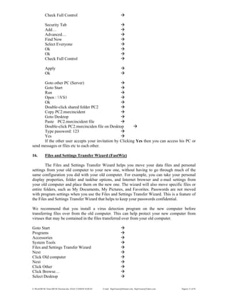 E:WordMCSE NotesMCSE Practical.doc; RAJA YASSER NAWAZ E-mail: RajaYasser@Hotmail.com, RajaYasser@Yahoo.com Page(s) 15 of 93
Check Full Control
Security Tab
Add…
Advanced…
Find Now
Select Everyone
Ok
Ok
Check Full Control
Apply
Ok
Goto other PC (Server)
Goto Start
Run
Open : VS1
Ok
Double-click shared folder PC2
Copy PC2.msrcincident
Goto Desktop
Paste PC2.msrcincident file
Double-click PC2.msrcinciden file on Desktop
Type password: 123
Yes
If the other user accepts your invitation by Clicking Yes then you can access his PC or
send messages or files etc to each other.
16. Files and Settings Transfer Wizard (FastWiz)
The Files and Settings Transfer Wizard helps you move your data files and personal
settings from your old computer to your new one, without having to go through much of the
same configuration you did with your old computer. For example, you can take your personal
display properties, folder and taskbar options, and Internet browser and e-mail settings from
your old computer and place them on the new one. The wizard will also move specific files or
entire folders, such as My Documents, My Pictures, and Favorites. Passwords are not moved
with program settings when you use the Files and Settings Transfer Wizard. This is a feature of
the Files and Settings Transfer Wizard that helps to keep your passwords confidential.
We recommend that you install a virus detection program on the new computer before
transferring files over from the old computer. This can help protect your new computer from
viruses that may be contained in the files transferred over from your old computer.
Goto Start
Programs
Accessories
System Tools
Files and Settings Transfer Wizard
Next
Click Old computer
Next
Click Other
Click Browse…
Select Desktop
 