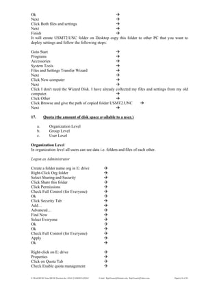 E:WordMCSE NotesMCSE Practical.doc; RAJA YASSER NAWAZ E-mail: RajaYasser@Hotmail.com, RajaYasser@Yahoo.com Page(s) 16 of 93
Ok
Next
Click Both files and settings
Next
Finish
It will create USMT2.UNC folder on Desktop copy this folder to other PC that you want to
deploy settings and follow the following steps:
Goto Start
Programs
Accessories
System Tools
Files and Settings Transfer Wizard
Next
Click New computer
Next
Click I don't need the Wizard Disk. I have already collected my files and settings from my old
computer.
Click Other
Click Browse and give the path of copied folder USMT2.UNC
Next
17. Quota (the amount of disk space available to a user.)
a. Organization Level
b. Group Level
c. User Level
Organization Level
In organization level all users can see data i.e. folders and files of each other.
Logon as Administrator
Create a folder name org in E: drive
Right-Click Org folder
Select Sharing and Security
Click Share this folder
Click Permissions
Check Full Control (for Everyone)
Ok
Click Security Tab
Add…
Advanced…
Find Now
Select Everyone
Ok
Ok
Check Full Control (for Everyone)
Apply
Ok
Right-click on E: drive
Properties
Click on Quota Tab
Check Enable quota management
 