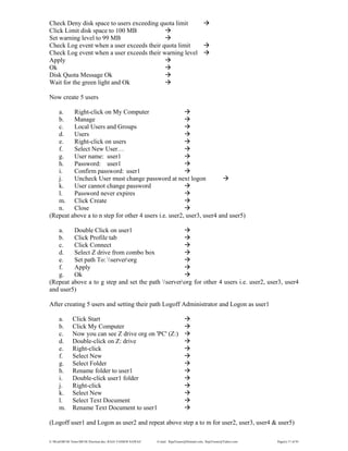 E:WordMCSE NotesMCSE Practical.doc; RAJA YASSER NAWAZ E-mail: RajaYasser@Hotmail.com, RajaYasser@Yahoo.com Page(s) 17 of 93
Check Deny disk space to users exceeding quota limit
Click Limit disk space to 100 MB
Set warning level to 99 MB
Check Log event when a user exceeds their quota limit
Check Log event when a user exceeds their warning level
Apply
Ok
Disk Quota Message Ok
Wait for the green light and Ok
Now create 5 users
a. Right-click on My Computer
b. Manage
c. Local Users and Groups
d. Users
e. Right-click on users
f. Select New User…
g. User name: user1
h. Password: user1
i. Confirm password: user1
j. Uncheck User must change password at next logon
k. User cannot change password
l. Password never expires
m. Click Create
n. Close
(Repeat above a to n step for other 4 users i.e. user2, user3, user4 and user5)
a. Double Click on user1
b. Click Profile tab
c. Click Connect
d. Select Z drive from combo box
e. Set path To: serverorg
f. Apply
g. Ok
(Repeat above a to g step and set the path serverorg for other 4 users i.e. user2, user3, user4
and user5)
After creating 5 users and setting their path Logoff Administrator and Logon as user1
a. Click Start
b. Click My Computer
c. Now you can see Z drive org on 'PC' (Z:)
d. Double-click on Z: drive
e. Right-click
f. Select New
g. Select Folder
h. Rename folder to user1
i. Double-click user1 folder
j. Right-click
k. Select New
l. Select Text Document
m. Rename Text Document to user1
(Logoff user1 and Logon as user2 and repeat above step a to m for user2, user3, user4 & user5)
 