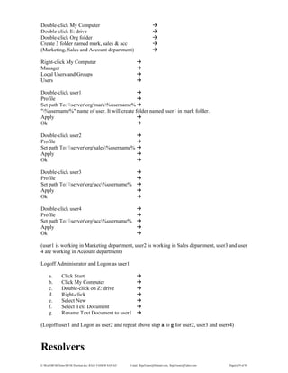 E:WordMCSE NotesMCSE Practical.doc; RAJA YASSER NAWAZ E-mail: RajaYasser@Hotmail.com, RajaYasser@Yahoo.com Page(s) 19 of 93
Double-click My Computer
Double-click E: drive
Double-click Org folder
Create 3 folder named mark, sales & acc
(Marketing, Sales and Account department)
Right-click My Computer
Manager
Local Users and Groups
Users
Double-click user1
Profile
Set path To: serverorgmark%username%
"%username%" name of user. It will create folder named user1 in mark folder.
Apply
Ok
Double-click user2
Profile
Set path To: serverorgsales%username%
Apply
Ok
Double-click user3
Profile
Set path To: serverorgacc%username%
Apply
Ok
Double-click user4
Profile
Set path To: serverorgacc%username%
Apply
Ok
(user1 is working in Marketing department, user2 is working in Sales department, user3 and user
4 are working in Account department)
Logoff Administrator and Logon as user1
a. Click Start
b. Click My Computer
c. Double-click on Z: drive
d. Right-click
e. Select New
f. Select Text Document
g. Rename Text Document to user1
(Logoff user1 and Logon as user2 and repeat above step a to g for user2, user3 and users4)
Resolvers
 