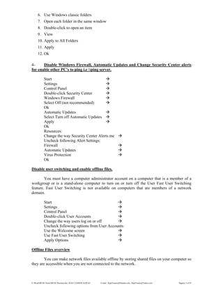 E:WordMCSE NotesMCSE Practical.doc; RAJA YASSER NAWAZ E-mail: RajaYasser@Hotmail.com, RajaYasser@Yahoo.com Page(s) 2 of 93
6. Use Windows classic folders
7. Open each folder in the same window
8. Double-click to open an item
9. View
10. Apply to All Folders
11. Apply
12. Ok
4- Disable Windows Firewall, Automatic Updates and Change Security Center alerts
for enable other PC's to ping i.e ping server.
Start
Settings
Control Panel
Double-click Security Center
Windows Firewall
Select Off (not recommended)
Ok
Automatic Updates
Select Turn off Automatic Updates
Apply
Ok
Resources:
Change the way Security Center Alerts me
Uncheck following Alert Settings:
Firewall
Automatic Updates
Virus Protection
Ok
Disable user switching and enable offline files.
You must have a computer administrator account on a computer that is a member of a
workgroup or is a stand-alone computer to turn on or turn off the User Fast User Switching
feature. Fast User Switching is not available on computers that are members of a network
domain.
Start
Settings
Control Panel
Double-click User Accounts
Change the way users log on or off
Uncheck following options from User Accounts:
Use the Welcome screen
Use Fast User Switching
Apply Options
Offline Files overview
You can make network files available offline by storing shared files on your computer so
they are accessible when you are not connected to the network.
 