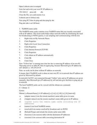 E:WordMCSE NotesMCSE Practical.doc; RAJA YASSER NAWAZ E-mail: RajaYasser@Hotmail.com, RajaYasser@Yahoo.com Page(s) 21 of 93
Open Lmhosts.sam in notepad
Goto last and write your won PC IP address.i.e
192.168.0.2 press tab abc
Close the file, save and rename it as
Lmhosts.sam to lmhost only
Now ping PC2 then its ping and also ping by abc
Ping abc (abc is at LM host)
3. NetBIOS name cache
The NetBIOS name cache contains every NetBIOS name that was recently associated
with an IP address. This local cache helps reduce network traffic by eliminating the need
for broadcasting or WINS queries, it can sampling start communicating with the lost.
1. Right-click on My Network Places
2. Click Properties
3. Right-click Local Area Connection
4. Click Properties
5. Click Internet Protocol (TCP/IP)
6. Click Properties
7. Click obtain an IP address automatically
8. Click OK
9. Click Close
Now "Yellow bar" is running near time bar due to removing IP address of its own PC.
Then ping server or other PC then its again ping, because Microsoft give IP address by
self default i.e. 169.254.29.30
Note: no work can be done without IP address on network.
It means, that if NetBIOS work is done on user own PC or in network then IP address are
given by Microsoft by default.
In network if all PC's are connected through "Cables" only and no IP addresses are given
manually, then Microsoft give IP addresses by self and also give facilities to ping any pc
in network.
The local NetBIOS cache can be viewed with the nbtstat.exe command.
C:>nbtstat –C
Syntax:
Nbtstat [-a RemoteName] [-A IP address] [-c] [-n] [-r] [-R] [-s] [-S] [interval]]
-a (adapter status) Lists the remote machine's name table given its name
-A (Adapter status) Lists the remote machine's name table given its IP address
-C (cache) Lists the remote name cache including the IP
addresses
-n (names) Lists local NetBIOS names.
-r (resolved) Lists names resolved by broadcast and via WINS
-R (Reload) Purges and reloads the remote cache name table
-S (Sessions) Lists sessions table with the destination IP addresses
-s (sessions) Lists sessions table converting destination IP
 