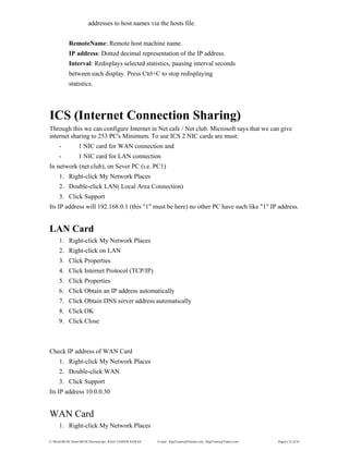 E:WordMCSE NotesMCSE Practical.doc; RAJA YASSER NAWAZ E-mail: RajaYasser@Hotmail.com, RajaYasser@Yahoo.com Page(s) 22 of 93
addresses to host names via the hosts file.
RemoteName: Remote host machine name.
IP address: Dotted decimal representation of the IP address.
Interval: Redisplays selected statistics, pausing interval seconds
between each display. Press Ctrl+C to stop redisplaying
statistics.
ICS (Internet Connection Sharing)
Through this we can configure Internet in Net cafe / Net club. Microsoft says that we can give
internet sharing to 253 PC's Minimum. To use ICS 2 NIC cards are must:
- 1 NIC card for WAN connection and
- 1 NIC card for LAN connection
In network (net club), on Sever PC (i.e. PC1)
1. Right-click My Network Places
2. Double-click LAN( Local Area Connection)
3. Click Support
Its IP address will 192.168.0.1 (this "1" must be here) no other PC have such like "1" IP address.
LAN Card
1. Right-click My Network Places
2. Right-click on LAN
3. Click Properties
4. Click Internet Protocol (TCP/IP)
5. Click Properties
6. Click Obtain an IP address automatically
7. Click Obtain DNS server address automatically
8. Click OK
9. Click Close
Check IP address of WAN Card
1. Right-click My Network Places
2. Double-click WAN
3. Click Support
Its IP address 10.0.0.30
WAN Card
1. Right-click My Network Places
 