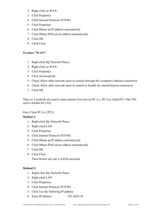 E:WordMCSE NotesMCSE Practical.doc; RAJA YASSER NAWAZ E-mail: RajaYasser@Hotmail.com, RajaYasser@Yahoo.com Page(s) 23 of 93
2. Right-click on WAN
3. Click Properties
4. Click Internet Protocol (TCP/IP)
5. Click Properties
6. Click Obtain an IP address automatically
7. Click Obtain DNS server address automatically
8. Click OK
9. Click Close
To share "WAN":
1. Right-click My Network Places
2. Right-click on WAN
3. Click Properties
4. Click Advanced tab
5. Check Allow other network users to connect through this computer's Internet connection
6. Check Allow other network users to control or disable the shared Internet connection
7. Click OK
There or 2 methods are used to share internet from Server PC (i.e. PC1) to client PC's. One NIC
card is needed for LAN.
Goto Client PC (i.e. PC2):
Method 1:
1. Right-click My Network Places
2. Right-click LAN
3. Click Properties
4. Click Internet Protocol (TCP/IP)
5. Click Obtain an IP address automatically
6. Click Obtain DNS server address automatically
7. Click OK
8. Click Close
Then browse any site it will be accessed.
Method 2:
1. Right-click My Network Places
2. Right-click LAN
3. Click Properties
4. Click Internet Protocol (TCP/IP)
5. Click Use the following IP address
6. Enter IP address: 192.168.0.10
 