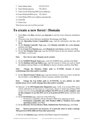 E:WordMCSE NotesMCSE Practical.doc; RAJA YASSER NAWAZ E-mail: RajaYasser@Hotmail.com, RajaYasser@Yahoo.com Page(s) 24 of 93
7. Enter Subnet mask: 255.255.255.0
8. Enter Default gateway 192.168.0.1
9. Click Use the following DNS server addresses
10. Enter Preferred DNS server: 192.168.0.1
11. Click Obtain DNS server address automatically
12. Click OK
13. Click Close
Then browse any site it will be accessed.
To create a new forest  Domain
1. Click Start, click Run, and then type dcpromo to start the Active Directory Installation
Wizard.
2. Welcome to the Active Directory Installation Wizard page click Next.
3. On the Operating System Compatibility page, read the information and then click
Next.
4. On the Domain Controller Type page, click Domain controller for a new domain,
and then click Next.
5. On the Create New Domain page, click Domain in a new forest, and then click Next.
6. On the New Domain Name page, type the full DNS name for the new domain, and then
click Next. i.e corvit.com.
Note: On 1 Server only 1 Domain can be created.
7. On the NetBIOS Domain Name page, verify the NetBIOS name, and then click Next.
8. On the Database and Log Folders page, type the location in which you want to install
the database and log folders, or click Browse to choose a location, and then click Next.
Note: Change the Database Folder path i.e E:NTDS, because if server
crashdamage then other path is workable.
9. On the Shared System Volume page, type the location in which you want to install the
Sysvol folder, or click Browse to choose a location, and then click Next.
Note: Change the Log Folder path i.e E:SYSVOL, to save policies on other
location incase server crash  damage then other path is workable.
10. Optional: on the DNS Registration Diagnostics page, verify if an existing DNS server
will be authoritative for this forest or, if necessary, choose to install and configure DNS
on this server by clicking Install and configure the DNS server on this computer, and
set this computer to use this DNS server as its preferred DNS server, and then click
Next.
11. On the Permissions page, select one of the following:
o Permissions compatible with pre-Windows 2000 server operating systems
o Permissions compatible only with Windows 2000 or Windows Server 2003
operating systems, click Next
12. On the Directory Services Restore Mode Administrator Password page, click Next.
Note: Restore password is not necessary. It is used only when we make a backup.
This password will be different from other passwords.
13. Review the Summary page, and then click Next to begin the installation.
 