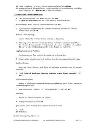 E:WordMCSE NotesMCSE Practical.doc; RAJA YASSER NAWAZ E-mail: RajaYasser@Hotmail.com, RajaYasser@Yahoo.com Page(s) 25 of 93
14. On the Completing The Active Directory Installation Wizard, click Finish.
15. You must restart Windows before the changes made by the Active Directory Installation
wizard take effect, click Restart Now to restart the computer.
To demote/remove a domain controller
1. On a domain controller, click Start, and then click Run.
2. In Open, type dcpromo to open the Active Directory Installation Wizard.
Welcome to the Active Directory Installation Wizard click Next.
3. If you remove Active Directory, this computer will become a standalone or domain
member server. Click Next.
Remove Active Directory
Indicate whether this is the last domain controller in the domain.
4. Removing Active Directory converts this domain controller to a member server. Or, if
this is the last domain controller in the domain, it will become a standalone server. Check
This server is the last domain controller in the domain and click Next.
Application directory Partitions
Applications create these partitions for storing and replicating data.
5. If you want the wizard to remove all partitions from this domain controller, click Next.
Confirm Deletion
Removing Active Directory will delete all application apartitions from this domain
controller.
6. Check Delete all application directory partitions on this domain controller. Click
Next.
Administrator Password
Specify an Administrator password. (before deleting Domain Server, first we resolve the
complexity of passward.)
7. New Administrator Password: 123, Confirm password: 123 and click Next.
Summary
Review and confirm the options you selected.
8. To begin the operation, click Next.
(The remove Active Directory from computer process will start.)
9. Finish
10. Restart now
Resolve the complexity of Password
 