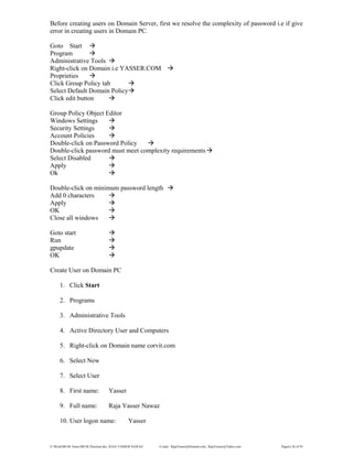 E:WordMCSE NotesMCSE Practical.doc; RAJA YASSER NAWAZ E-mail: RajaYasser@Hotmail.com, RajaYasser@Yahoo.com Page(s) 26 of 93
Before creating users on Domain Server, first we resolve the complexity of password i.e if give
error in creating users in Domain PC.
Goto Start
Program
Administrative Tools
Right-click on Domain i.e YASSER.COM
Proprieties
Click Group Policy tab
Select Default Domain Policy
Click edit button
Group Policy Object Editor
Windows Settings
Security Settings
Account Policies
Double-click on Password Policy
Double-click password must meet complexity requirements
Select Disabled
Apply
Ok
Double-click on minimum password length
Add 0 characters
Apply
OK
Close all windows
Goto start
Run
gpupdate
OK
Create User on Domain PC
1. Click Start
2. Programs
3. Administrative Tools
4. Active Directory User and Computers
5. Right-click on Domain name corvit.com
6. Select New
7. Select User
8. First name: Yasser
9. Full name: Raja Yasser Nawaz
10. User logon name: Yasser
 