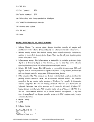 E:WordMCSE NotesMCSE Practical.doc; RAJA YASSER NAWAZ E-mail: RajaYasser@Hotmail.com, RajaYasser@Yahoo.com Page(s) 27 of 93
11. Click Next
12. Enter Password: 123
13. Confirm password: 123
14. Uncheck User must change password at next logon
15. Check User cannot change password
16. Password never expires
17. Click Next
18. Finish
To check following Roles are present in Domain
1. Schema Master: The schema master domain controller controls all updates and
modifications to the schema. There can be only one schema master in the whole forest.
2. Domain naming master: The domain naming master domain controller controls the
addition or removal of domains in the forest. There can be only one domain naming
master in the whole forest.
3. Infrastructure Master: The infrastructure is responsible for updating references from
objects in its domain to objects in other domains. At any one time, there can be only one
domain controller acting as the infrastructure master in each domain.
4. Relative ID (RID) Master: The RID master is responsible for processing RID pool
requests from all domain controllers in a particular domain. At any one time, there can be
only one domain controller acting as the RID master in the domain.
5. PDC Emulator: The PDC emulator is a domain controller that advertises itself as the
primary domain controller (PDC) to workstations, member servers, and domain
controllers that are running earlier versions of Windows. For example, if the domain
contains computers that are not running Microsoft Windows XP Professional or
Microsoft Windows 2000 client software, or if it contains Microsoft Windows NT
backup domain controllers, the PDC emulator master acts as a Windows NT PDC. It is
also the Domain Master Browser, and it handles password discrepancies. At any one
time, there can be only one domain controller acting as the PDC emulator master in each
domain in the forest.
6. Global Catalog
7. LDAP
1- Schema Master
Run Type MMC & OK
File
Add/Remove Snap-in…
 