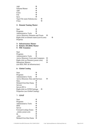 E:WordMCSE NotesMCSE Practical.doc; RAJA YASSER NAWAZ E-mail: RajaYasser@Hotmail.com, RajaYasser@Yahoo.com Page(s) 28 of 93
Add
Schema Master
Add
Close
File
Save
Type File name Schema.msc
Close
2- Domain Naming Master
Start
Programs
Administrative Tools
Active Directory Domains and Trusts
Right-click on domain name (corvit.com)
Proprites
3- Infrastructure Master
4- Relative ID (RID) Master
5- PDC Emulator
Start
Programs
Administrative Tools
Active Directory Users and Computers
Right-click on Domain (yasser.com)
Operations Masters
(see RID, PDC & Infrastructure)
6- Global Catalog
Start
Programs
Administrative Tools
Active Directory Sites and Services
Sites
Default-First-Site-Name
Servers
Server (PC1)
Right-click on NTDS Settings
Properties (see Global Catalog)
7- LDAP
Start
Programs
Administrative Tools
DNS
Server
Forward Lookup Zones
_msdcs.yasser.com
dc
_sites
Default-First-Site-Name
 