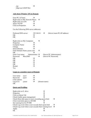 E:WordMCSE NotesMCSE Practical.doc; RAJA YASSER NAWAZ E-mail: RajaYasser@Hotmail.com, RajaYasser@Yahoo.com Page(s) 29 of 93
_tcp
_ldap (see LDAP file)
Add client (Window XP) in Domain
Goto PC1 (Client)
Right-click on My Network Places
Right-click on LAN
Select TCP/IP
Click on Properties
Use the Following DNS server addresses:
Preferred DNS server: 192.168.0.1 (Server (main PC) IP address)
OK
OK
Right-click on My Computers
Properties
Computer Name
Change
Select Domain
Enter Domain Name yasser.com
OK
Enter User name: Administrator (Server PC Administrator)
Password: Mcse2003 (Server PC Password)
OK
OK
OK
OK
Restart
Yes
Logon as a member (user) of Domain
User name: user1
Password: user1
Click options
Log on to yasser (domain name)
OK
Quota and Profiling
Right-click on E: drive
Properties
Click on Quota Tab
Check Enable quota management
Check Deny disk space to users exceeding quota limit
Click Limit disk space to 100 MB
Set warning level to 99 MB
Check Log event when a user exceeds their quota limit
Check Log event when a user exceeds their warning level
Apply
Ok
 