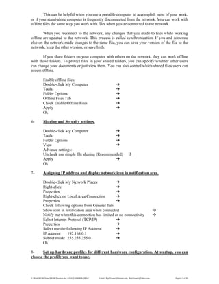 E:WordMCSE NotesMCSE Practical.doc; RAJA YASSER NAWAZ E-mail: RajaYasser@Hotmail.com, RajaYasser@Yahoo.com Page(s) 3 of 93
This can be helpful when you use a portable computer to accomplish most of your work,
or if your stand-alone computer is frequently disconnected from the network. You can work with
offline files the same way you work with files when you’re connected to the network.
When you reconnect to the network, any changes that you made to files while working
offline are updated to the network. This process is called synchronization. If you and someone
else on the network made changes to the same file, you can save your version of the file to the
network, keep the other version, or save both.
If you share folders on your computer with others on the network, they can work offline
with those folders. To protect files in your shared folders, you can specify whether other users
can change your documents or just view them. You can also control which shared files users can
access offline.
Enable offline files:
Double-click My Computer
Tools
Folder Options
Offline Files Tab
Check Enable Offline Files
Apply
Ok
6- Sharing and Security settings.
Double-click My Computer
Tools
Folder Options
View
Advance settings:
Uncheck use simple file sharing (Recommended)
Apply
Ok
7- Assigning IP address and display network icon in notification area.
Double-click My Network Places
Right-click
Properties
Right-click on Local Area Connection
Properties
Check following options from General Tab:
Show icon in notification area when connected
Notify me when this connection has limited or no connectivity
Select Internet Protocol (TCP/IP)
Properties
Select use the following IP Address:
IP address: 192.168.0.1
Subnet mask: 255.255.255.0
Ok
8- Set up hardware profiles for different hardware configuration. At startup, you can
choose the profile you want to use.
 