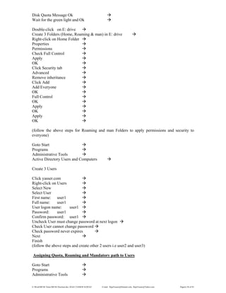 E:WordMCSE NotesMCSE Practical.doc; RAJA YASSER NAWAZ E-mail: RajaYasser@Hotmail.com, RajaYasser@Yahoo.com Page(s) 30 of 93
Disk Quota Message Ok
Wait for the green light and Ok
Double-click on E: drive
Create 3 Folders (Home, Roaming & man) in E: drive
Right-click on Home Folder
Properties
Permissions
Check Full Control
Apply
OK
Click Security tab
Advanced
Remove inheritance
Click Add
Add Everyone
OK
Full Control
OK
Apply
OK
Apply
OK
(follow the above steps for Roaming and man Folders to apply permissions and security to
everyone)
Goto Start
Programs
Administrative Tools
Active Directory Users and Computers
Create 3 Users
Click yasser.com
Right-click on Users
Select New
Select User
First name: user1
Full name: user1
User logon name: user1
Password: user1
Confirm password: user1
Uncheck User must change password at next logon
Check User cannot change password
Check password never expires
Next
Finish
(follow the above steps and create other 2 users i.e user2 and user3)
Assigning Quota, Roaming and Mandatory path to Users
Goto Start
Programs
Administrative Tools
 
