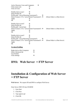 E:WordMCSE NotesMCSE Practical.doc; RAJA YASSER NAWAZ E-mail: RajaYasser@Hotmail.com, RajaYasser@Yahoo.com Page(s) 31 of 93
Active Directory Users and Computers
Click yasser.com
Click on Users
Double-click on user1
Select Profile tab
Profile path: serverRoaming%username%
Select Connect: Z To: serverHome%username% (Home folder is a Data Server)
Apply
Ok
Double-click on user2
Select Profile tab
Profile path: serverman
Select Connect: Z To: serverHome%username% (Home folder is a Data Server)
Apply
Ok
Double-click on user3
Select Profile tab
Profile path: serverRoaming%username%
Select Connect: Z To: serverHome%username% (Home folder is a Data Server)
Apply
Ok
To check Profiling
Right-click on My Computers
Select Advanced tab
User Profiles
Click Settings
DNS: Web Server + FTP Server
Installation & Configuration of Web Server
+ FTP Server
Web Server: We require IIS and DNS to configure Web Server.
Enter Server 2003 CD into CD-ROM
1. Goto Start
2. Click Run
3. Type appwiz.cpl
4. Click OK
 
