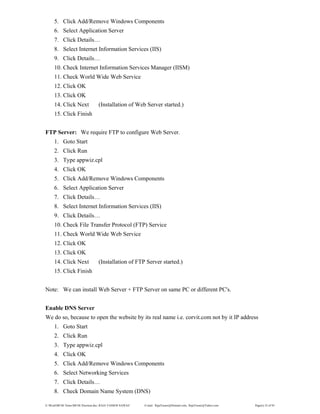 E:WordMCSE NotesMCSE Practical.doc; RAJA YASSER NAWAZ E-mail: RajaYasser@Hotmail.com, RajaYasser@Yahoo.com Page(s) 32 of 93
5. Click Add/Remove Windows Components
6. Select Application Server
7. Click Details…
8. Select Internet Information Services (IIS)
9. Click Details…
10. Check Internet Information Services Manager (IISM)
11. Check World Wide Web Service
12. Click OK
13. Click OK
14. Click Next (Installation of Web Server started.)
15. Click Finish
FTP Server: We require FTP to configure Web Server.
1. Goto Start
2. Click Run
3. Type appwiz.cpl
4. Click OK
5. Click Add/Remove Windows Components
6. Select Application Server
7. Click Details…
8. Select Internet Information Services (IIS)
9. Click Details…
10. Check File Transfer Protocol (FTP) Service
11. Check World Wide Web Service
12. Click OK
13. Click OK
14. Click Next (Installation of FTP Server started.)
15. Click Finish
Note: We can install Web Server + FTP Server on same PC or different PC's.
Enable DNS Server
We do so, because to open the website by its real name i.e. corvit.com not by it IP address
1. Goto Start
2. Click Run
3. Type appwiz.cpl
4. Click OK
5. Click Add/Remove Windows Components
6. Select Networking Services
7. Click Details…
8. Check Domain Name System (DNS)
 