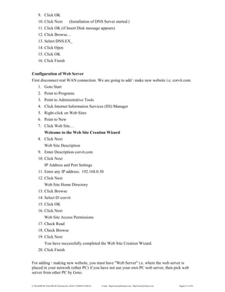 E:WordMCSE NotesMCSE Practical.doc; RAJA YASSER NAWAZ E-mail: RajaYasser@Hotmail.com, RajaYasser@Yahoo.com Page(s) 33 of 93
9. Click OK
10. Click Next (Installation of DNS Server started.)
11. Click OK (if Insert Disk message appears)
12. Click Browse…
13. Select DNS.EX_
14. Click Open
15. Click OK
16. Click Finish
Configuration of Web Server
First disconnect real WAN connection. We are going to add  make new website i.e. corvit.com.
1. Goto Start
2. Point to Programs
3. Point to Administrative Tools
4. Click Internet Information Services (IIS) Manager
5. Right-click on Web Sites
6. Point to New
7. Click Web Site…
Welcome to the Web Site Creation Wizard
8. Click Next
Web Site Description
9. Enter Description corvit.com
10. Click Next
IP Address and Port Settings
11. Enter any IP address: 192.168.0.30
12. Click Next
Web Site Home Directory
13. Click Browse
14. Select D:corvit
15. Click OK
16. Click Next
Web Site Access Permissions
17. Check Read
18. Check Browse
19. Click Next
You have successfully completed the Web Site Creation Wizard.
20. Click Finish
For adding  making new website, you must have "Web Server" i.e. where the web server is
placed in your network (other PC) if you have not use your own PC web server, then pick web
server from other PC by Goto.
 