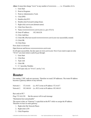 E:WordMCSE NotesMCSE Practical.doc; RAJA YASSER NAWAZ E-mail: RajaYasser@Hotmail.com, RajaYasser@Yahoo.com Page(s) 36 of 93
Alises: It mean that change "www" to any number of wwwwww……. i.e. 10 number of w's.
1. Goto Start
2. Point to Programs
3. Point to Administrative Tools
4. Click DNS
5. Double-click PC2
6. Double-click Forward Lookup Zones
7. Right-click corvit.com (domain name)
8. Click New Host (A)…
9. Name wwwwwwwwww.corvit.com (i.e. give 10 w's)
10. Enter IP address: 192.168.0.30
11. Click Add Host
12. Click OK (The host record wwwwwwwwww.corvit.com was successfully created.
13. Click OK
14. Click Done
Now check it in browser
Open browser and browse wwwwwwwwww.corvit.com
It will open successfully, but also open on www.corvit.com. Now if you want to open on only
"10 w's" you must remove cache by go through:
1. Goto Start
2. Click Run
3. Type cmd
4. Click OK
5. C:>ipconfig /flushdns
Now it will open only on "10 w's", not by 3 w's.
Router
For routing, 2 NIC cards are necessary. Therefore we need 2 IP addresses. The router IP address
becomes a gateway address of any network.
Network 1: 172.16.0.0 (i.e. PC7) write in IP address 172.16.0.7
Network 2: 192.168.0.0 (i.e. PC3) write in IP address 192.168.0.3
Run cmd on PC7
Ping 172.16.0.150 But the answer will in such message
"Destination host unreacheable"
The reason is that, no "Gateway" is specified on the PC7 while we assign the IP address.
Therefore we have to enter gateway:
1. Right-click My Network Places
2. Right-click LAN
3. Click Properties
 